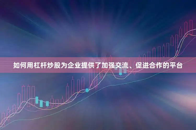 如何用杠杆炒股为企业提供了加强交流、促进合作的平台