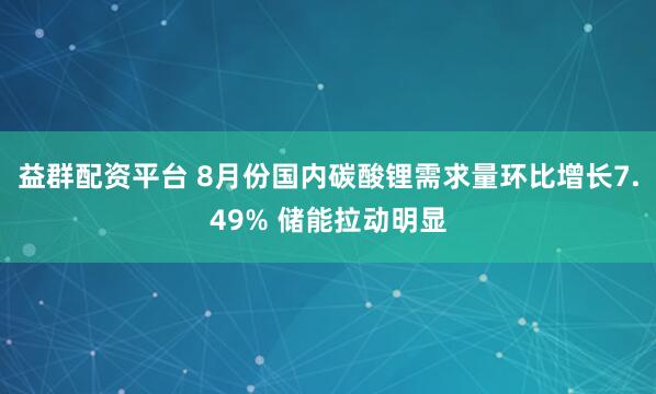 益群配资平台 8月份国内碳酸锂需求量环比增长7.49% 储能拉动明显