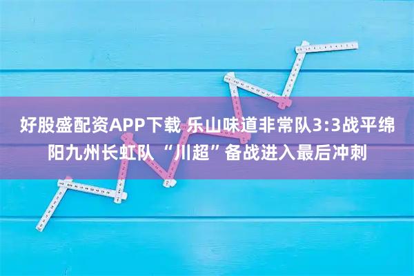 好股盛配资APP下载 乐山味道非常队3:3战平绵阳九州长虹队 “川超”备战进入最后冲刺