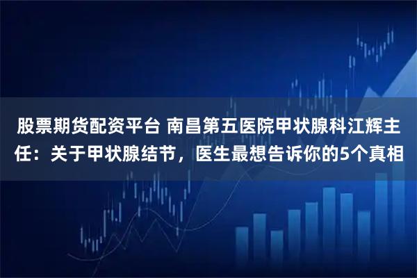 股票期货配资平台 南昌第五医院甲状腺科江辉主任：关于甲状腺结节，医生最想告诉你的5个真相