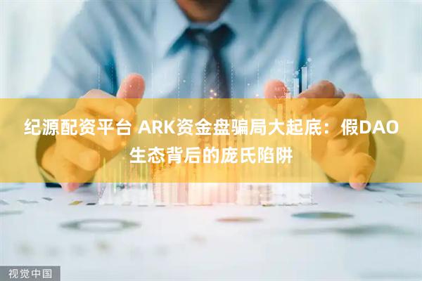 纪源配资平台 ARK资金盘骗局大起底：假DAO生态背后的庞氏陷阱