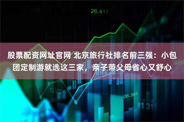 股票配资网址官网 北京旅行社排名前三强：小包团定制游就选这三家，亲子带父母省心又舒心