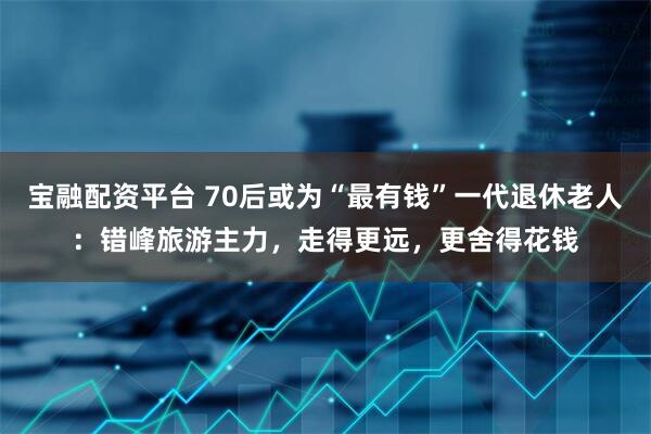 宝融配资平台 70后或为“最有钱”一代退休老人：错峰旅游主力，走得更远，更舍得花钱