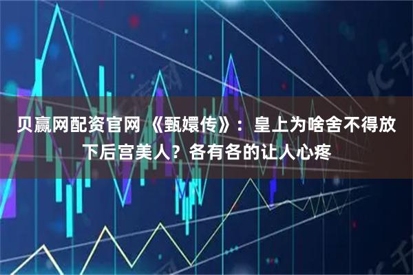 贝赢网配资官网 《甄嬛传》：皇上为啥舍不得放下后宫美人？各有各的让人心疼