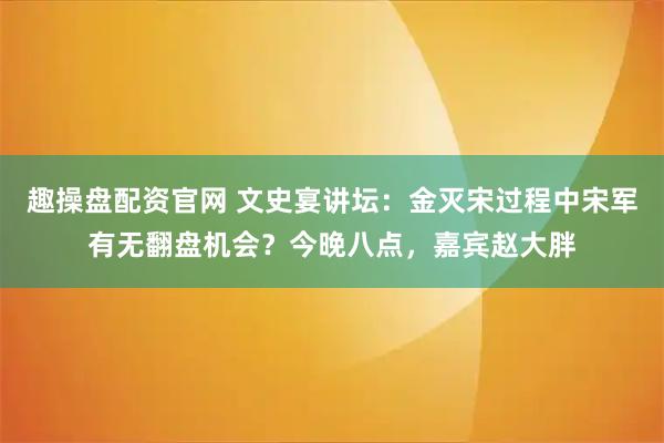 趣操盘配资官网 文史宴讲坛：金灭宋过程中宋军有无翻盘机会？今晚八点，嘉宾赵大胖