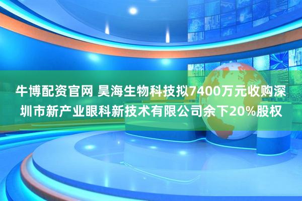 牛博配资官网 昊海生物科技拟7400万元收购深圳市新产业眼科新技术有限公司余下20%股权