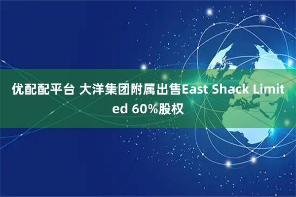 优配配平台 大洋集团附属出售East Shack Limited 60%股权