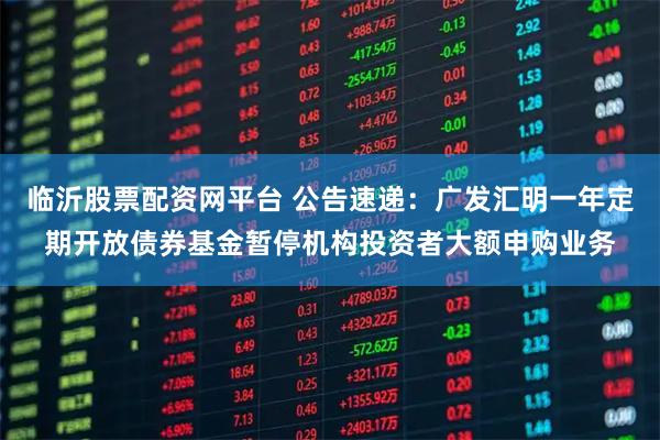 临沂股票配资网平台 公告速递：广发汇明一年定期开放债券基金暂停机构投资者大额申购业务
