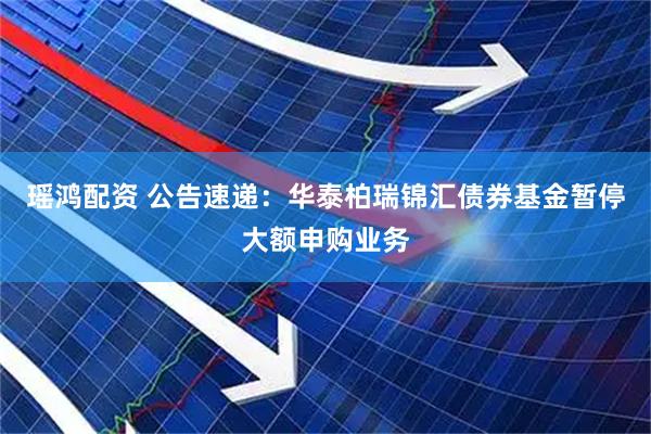 瑶鸿配资 公告速递：华泰柏瑞锦汇债券基金暂停大额申购业务