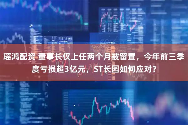 瑶鸿配资 董事长仅上任两个月被留置，今年前三季度亏损超3亿元，ST长园如何应对？