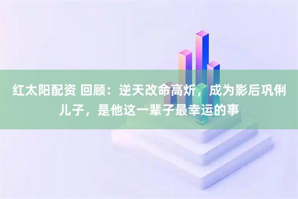 红太阳配资 回顾：逆天改命高炘，成为影后巩俐儿子，是他这一辈子最幸运的事