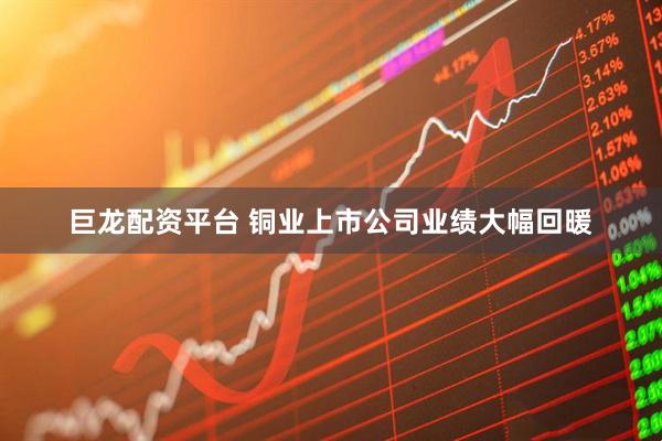 巨龙配资平台 铜业上市公司业绩大幅回暖