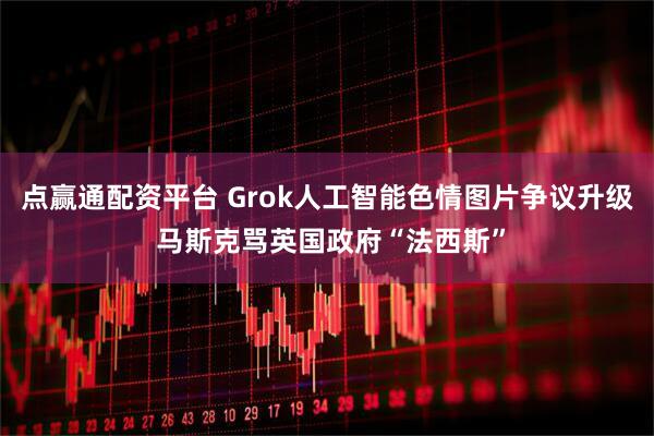 点赢通配资平台 Grok人工智能色情图片争议升级 马斯克骂英国政府“法西斯”