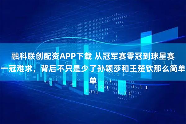 融科联创配资APP下载 从冠军赛零冠到球星赛一冠难求，背后不只是少了孙颖莎和王楚钦那么简单