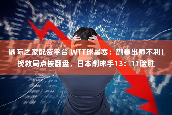 鼎际之家配资平台 WTT球星赛：蒯曼出师不利！挽救局点被翻盘，日本削球手13：11险胜
