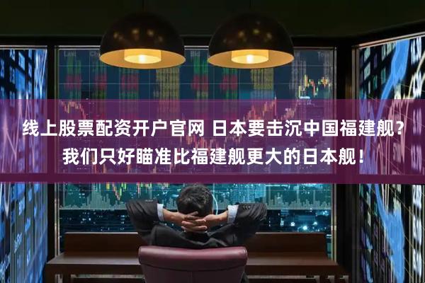 线上股票配资开户官网 日本要击沉中国福建舰？我们只好瞄准比福建舰更大的日本舰！
