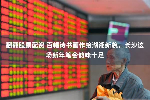 翻翻股票配资 百幅诗书画作绘湖湘新貌，长沙这场新年笔会韵味十足