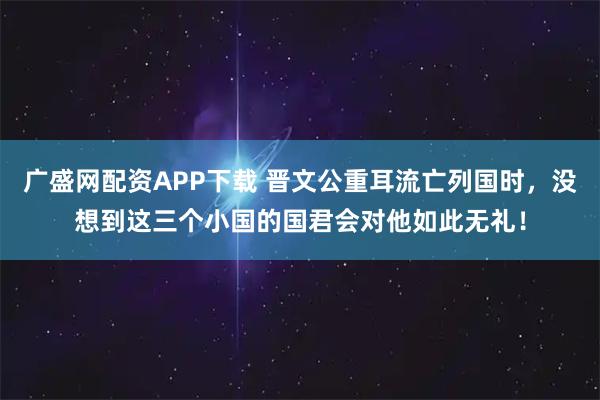 广盛网配资APP下载 晋文公重耳流亡列国时，没想到这三个小国的国君会对他如此无礼！